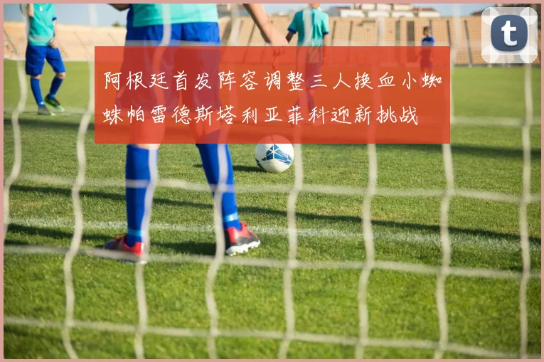 阿根廷首发阵容调整三人换血小蜘蛛帕雷德斯塔利亚菲科迎新挑战