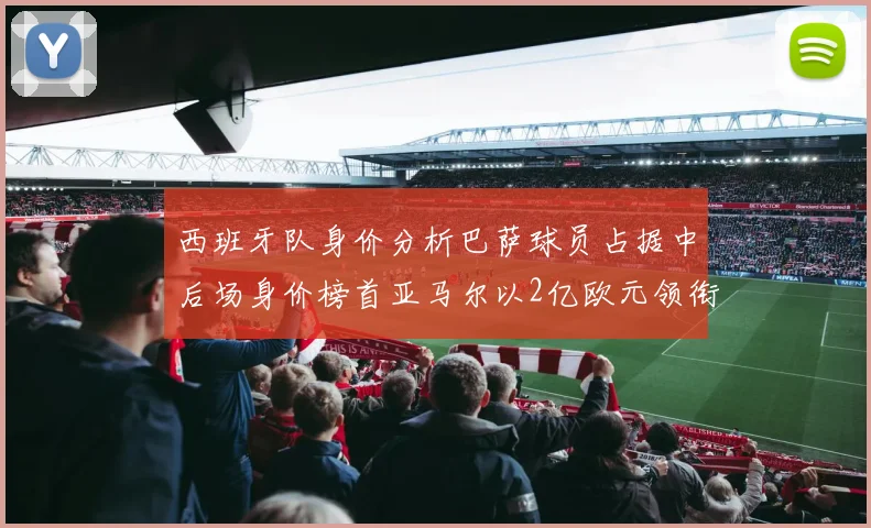 西班牙队身价分析巴萨球员占据中后场身价榜首亚马尔以2亿欧元领衔