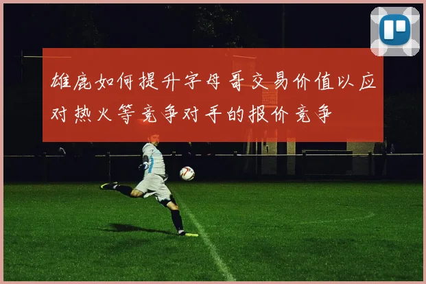 雄鹿如何提升字母哥交易价值以应对热火等竞争对手的报价竞争