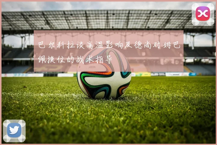 巴尔科拉谈高温影响及德尚对姆巴佩换位的战术指导