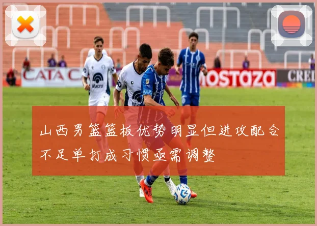山西男篮篮板优势明显但进攻配合不足单打成习惯亟需调整