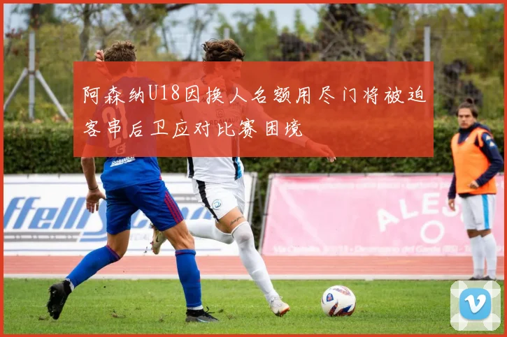 阿森纳U18因换人名额用尽门将被迫客串后卫应对比赛困境