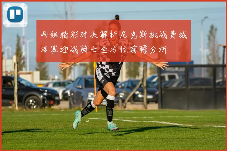 两组精彩对决解析尼克斯挑战费城活塞迎战骑士全方位前瞻分析