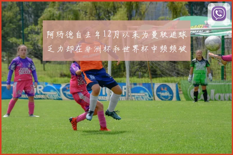 阿玛德自去年12月以来为曼联进球乏力却在非洲杯和世界杯中频频破门