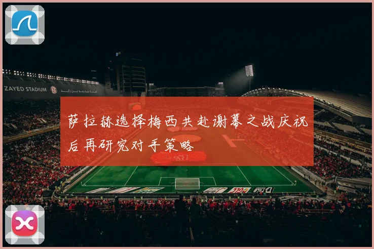 萨拉赫选择梅西共赴谢幕之战庆祝后再研究对手策略