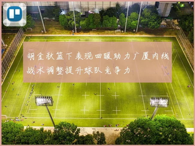 胡金秋篮下表现回暖助力广厦内线战术调整提升球队竞争力