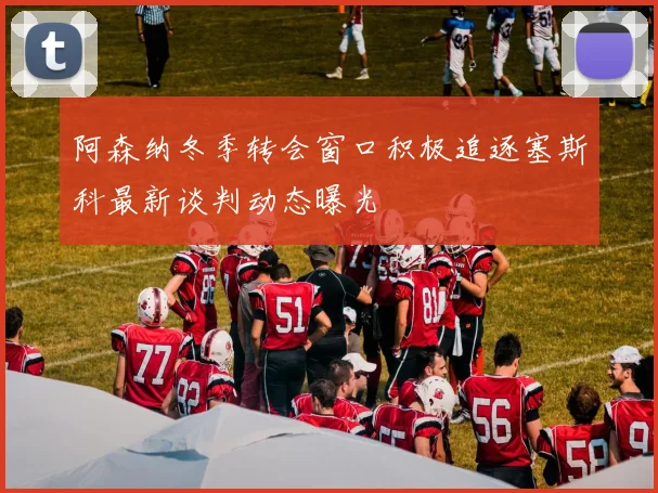 阿森纳冬季转会窗口积极追逐塞斯科最新谈判动态曝光